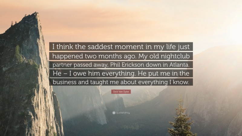 Dick Van Dyke Quote: “I think the saddest moment in my life just happened two months ago. My old nightclub partner passed away, Phil Erickson down in Atlanta. He – I owe him everything. He put me in the business and taught me about everything I know.”