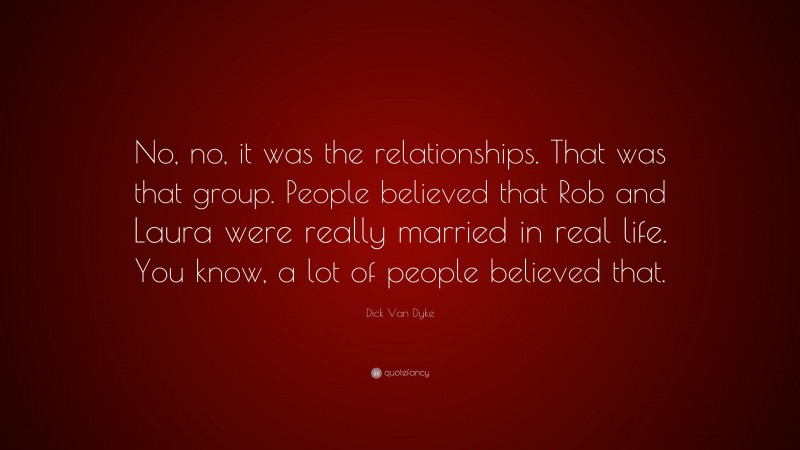 Dick Van Dyke Quote: “No, no, it was the relationships. That was that group. People believed that Rob and Laura were really married in real life. You know, a lot of people believed that.”