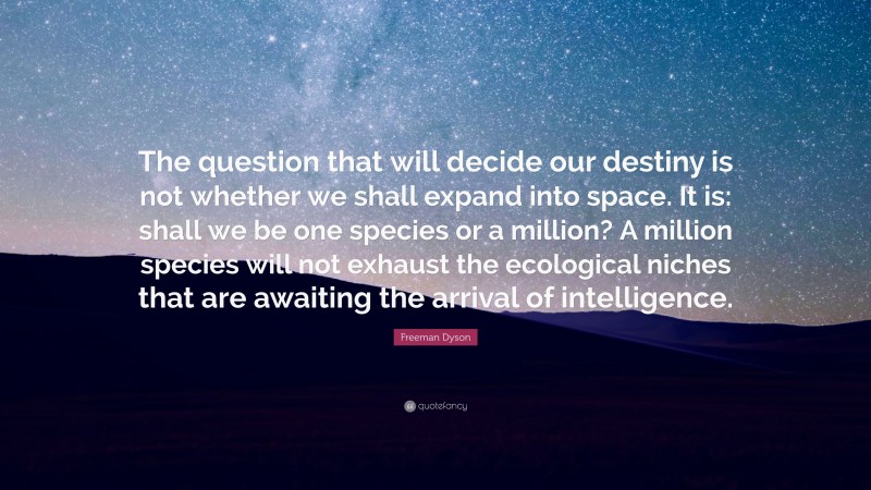 Freeman Dyson Quote: “The question that will decide our destiny is not whether we shall expand into space. It is: shall we be one species or a million? A million species will not exhaust the ecological niches that are awaiting the arrival of intelligence.”