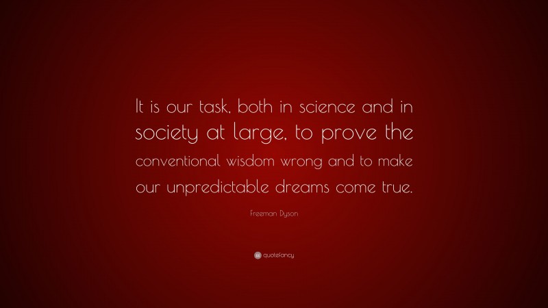 Freeman Dyson Quote: “It is our task, both in science and in society at large, to prove the conventional wisdom wrong and to make our unpredictable dreams come true.”