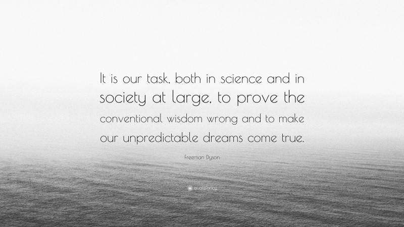 Freeman Dyson Quote: “It is our task, both in science and in society at large, to prove the conventional wisdom wrong and to make our unpredictable dreams come true.”