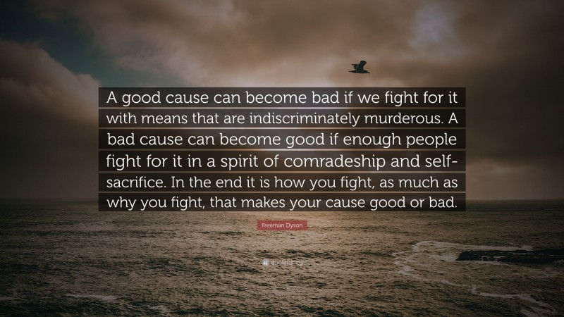 Freeman Dyson Quote: “A good cause can become bad if we fight for it with means that are indiscriminately murderous. A bad cause can become good if enough people fight for it in a spirit of comradeship and self-sacrifice. In the end it is how you fight, as much as why you fight, that makes your cause good or bad.”