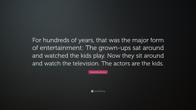 David Duchovny Quote: “For hundreds of years, that was the major form of entertainment: The grown-ups sat around and watched the kids play. Now they sit around and watch the television. The actors are the kids.”