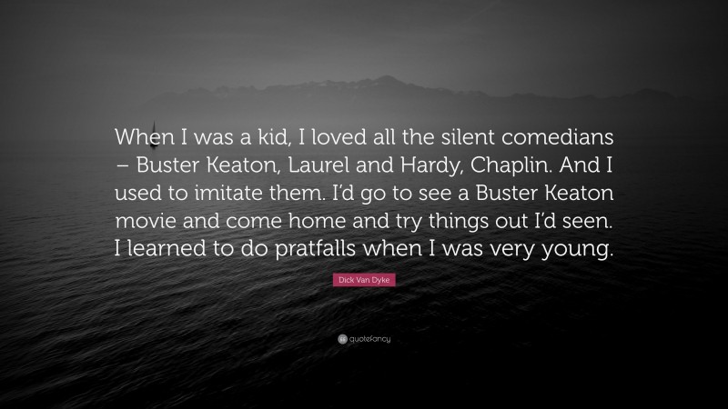 Dick Van Dyke Quote: “When I was a kid, I loved all the silent comedians – Buster Keaton, Laurel and Hardy, Chaplin. And I used to imitate them. I’d go to see a Buster Keaton movie and come home and try things out I’d seen. I learned to do pratfalls when I was very young.”