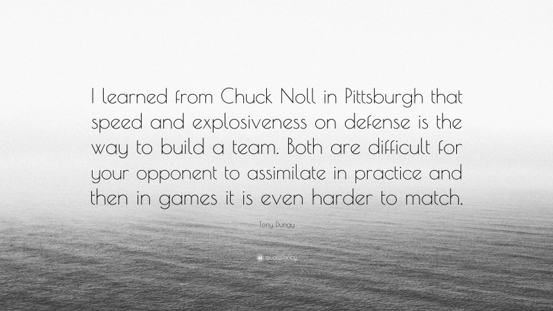Tony Dungy Quote: “I learned from Chuck Noll in Pittsburgh that speed and explosiveness on defense is the way to build a team. Both are difficult for your opponent to assimilate in practice and then in games it is even harder to match.”