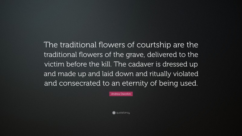 Andrea Dworkin Quote: “The traditional flowers of courtship are the traditional flowers of the grave, delivered to the victim before the kill. The cadaver is dressed up and made up and laid down and ritually violated and consecrated to an eternity of being used.”