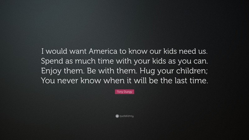 Tony Dungy Quote: “I would want America to know our kids need us. Spend as much time with your kids as you can. Enjoy them. Be with them. Hug your children; You never know when it will be the last time.”