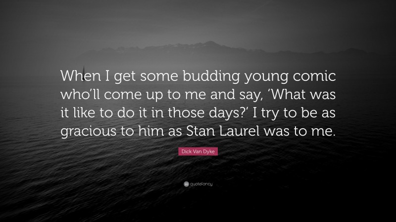 Dick Van Dyke Quote: “When I get some budding young comic who’ll come up to me and say, ‘What was it like to do it in those days?’ I try to be as gracious to him as Stan Laurel was to me.”