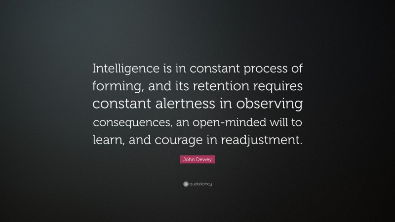 John Dewey Quote: “Intelligence is in constant process of forming, and its retention requires constant alertness in observing consequences, an open-minded will to learn, and courage in readjustment.”