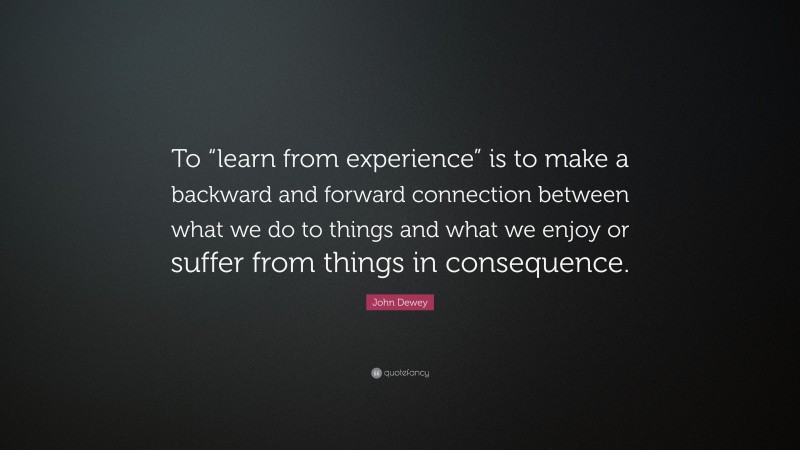John Dewey Quote: “To “learn from experience” is to make a backward and forward connection between what we do to things and what we enjoy or suffer from things in consequence.”