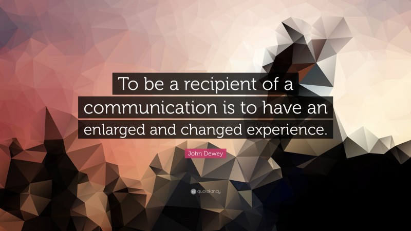 John Dewey Quote: “To be a recipient of a communication is to have an enlarged and changed experience.”