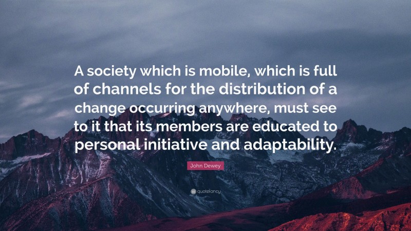 John Dewey Quote: “A society which is mobile, which is full of channels for the distribution of a change occurring anywhere, must see to it that its members are educated to personal initiative and adaptability.”