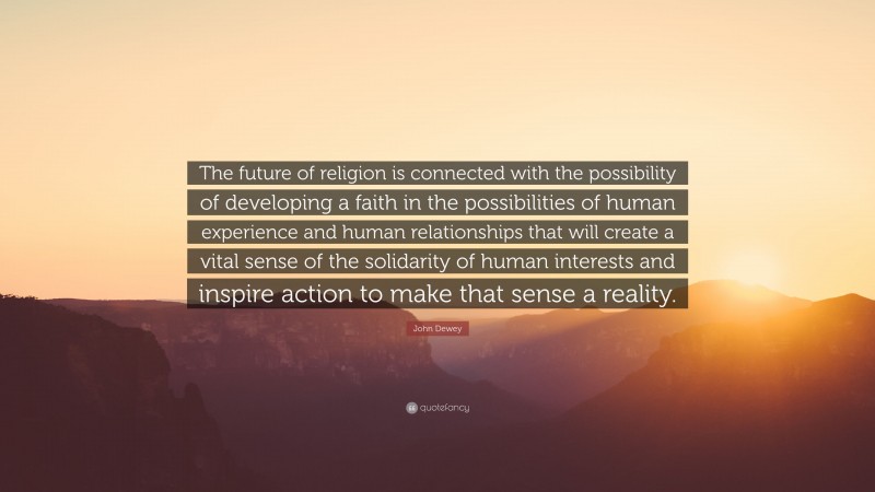 John Dewey Quote: “The future of religion is connected with the possibility of developing a faith in the possibilities of human experience and human relationships that will create a vital sense of the solidarity of human interests and inspire action to make that sense a reality.”