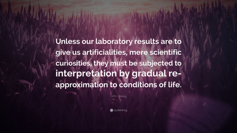 John Dewey Quote: “Unless our laboratory results are to give us artificialities, mere scientific curiosities, they must be subjected to interpretation by gradual re-approximation to conditions of life.”