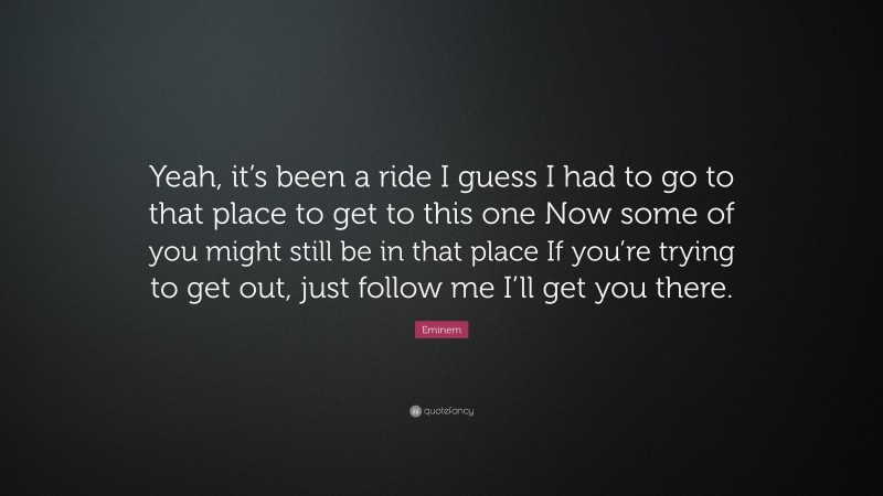 Eminem Quote: “Yeah, it’s been a ride I guess I had to go to that place to get to this one Now some of you might still be in that place If you’re trying to get out, just follow me I’ll get you there.”