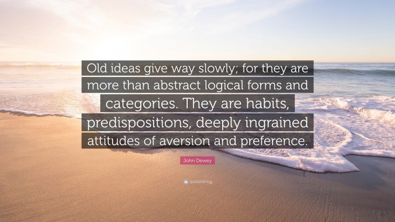 John Dewey Quote: “Old ideas give way slowly; for they are more than abstract logical forms and categories. They are habits, predispositions, deeply ingrained attitudes of aversion and preference.”