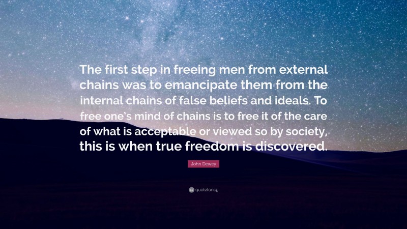 John Dewey Quote: “The first step in freeing men from external chains was to emancipate them from the internal chains of false beliefs and ideals. To free one’s mind of chains is to free it of the care of what is acceptable or viewed so by society, this is when true freedom is discovered.”