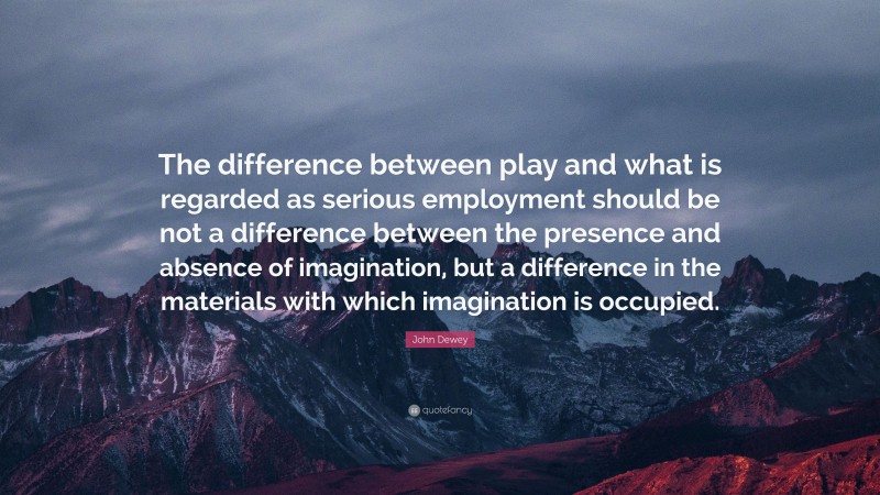 John Dewey Quote: “The difference between play and what is regarded as serious employment should be not a difference between the presence and absence of imagination, but a difference in the materials with which imagination is occupied.”