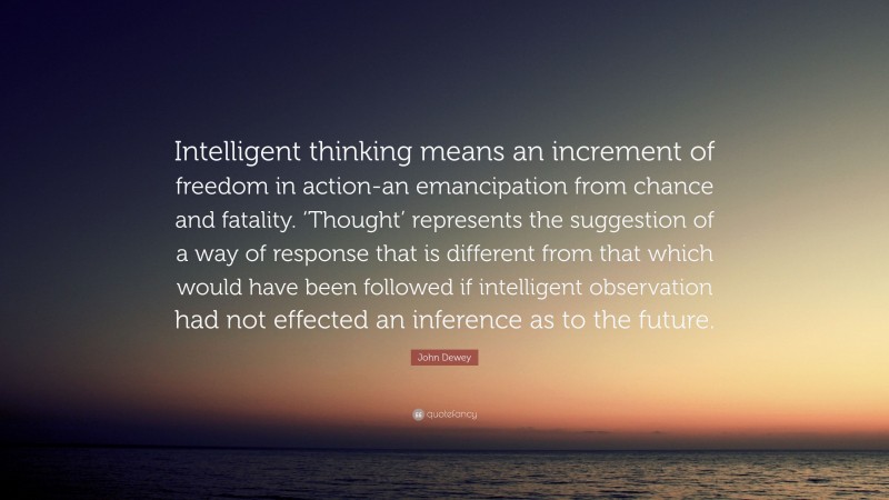 John Dewey Quote: “Intelligent thinking means an increment of freedom in action-an emancipation from chance and fatality. ‘Thought’ represents the suggestion of a way of response that is different from that which would have been followed if intelligent observation had not effected an inference as to the future.”