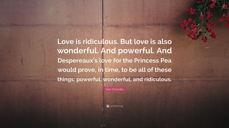 Kate DiCamillo Quote: “Love is ridiculous. But love is also wonderful. And powerful. And Despereaux’s love for the Princess Pea would prove, in time, to be all of these things: powerful, wonderful, and ridiculous.”