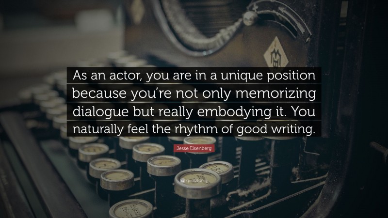Jesse Eisenberg Quote: “As an actor, you are in a unique position because you’re not only memorizing dialogue but really embodying it. You naturally feel the rhythm of good writing.”