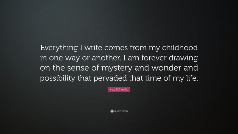 Kate DiCamillo Quote: “Everything I write comes from my childhood in one way or another. I am forever drawing on the sense of mystery and wonder and possibility that pervaded that time of my life.”