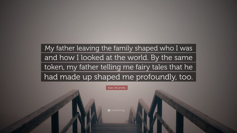 Kate DiCamillo Quote: “My father leaving the family shaped who I was and how I looked at the world. By the same token, my father telling me fairy tales that he had made up shaped me profoundly, too.”