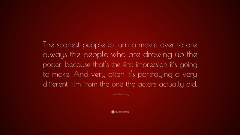 Jesse Eisenberg Quote: “The scariest people to turn a movie over to are always the people who are drawing up the poster, because that’s the first impression it’s going to make. And very often it’s portraying a very different film from the one the actors actually did.”