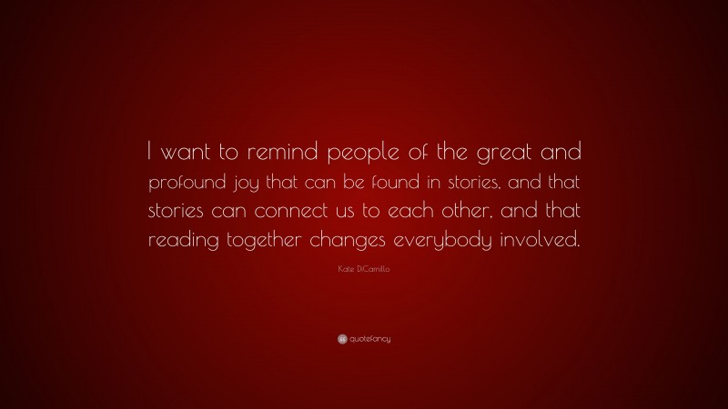 Kate DiCamillo Quote: “I want to remind people of the great and profound joy that can be found in stories, and that stories can connect us to each other, and that reading together changes everybody involved.”