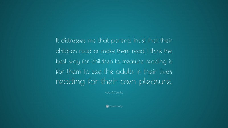 Kate DiCamillo Quote: “It distresses me that parents insist that their children read or make them read. I think the best way for children to treasure reading is for them to see the adults in their lives reading for their own pleasure.”