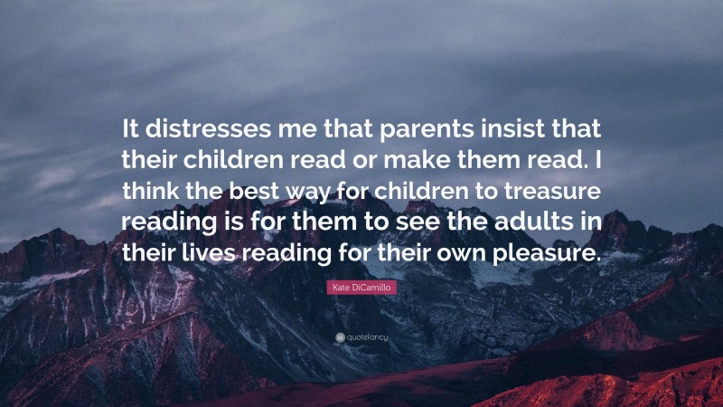 Kate DiCamillo Quote: “It distresses me that parents insist that their children read or make them read. I think the best way for children to treasure reading is for them to see the adults in their lives reading for their own pleasure.”