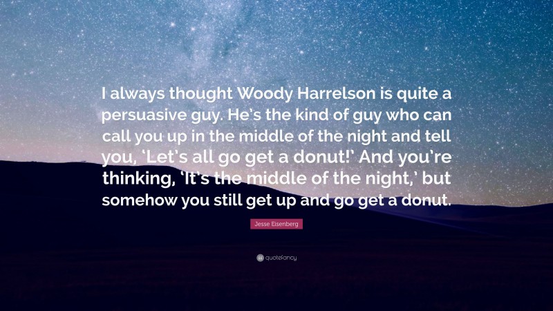 Jesse Eisenberg Quote: “I always thought Woody Harrelson is quite a persuasive guy. He’s the kind of guy who can call you up in the middle of the night and tell you, ‘Let’s all go get a donut!’ And you’re thinking, ‘It’s the middle of the night,’ but somehow you still get up and go get a donut.”