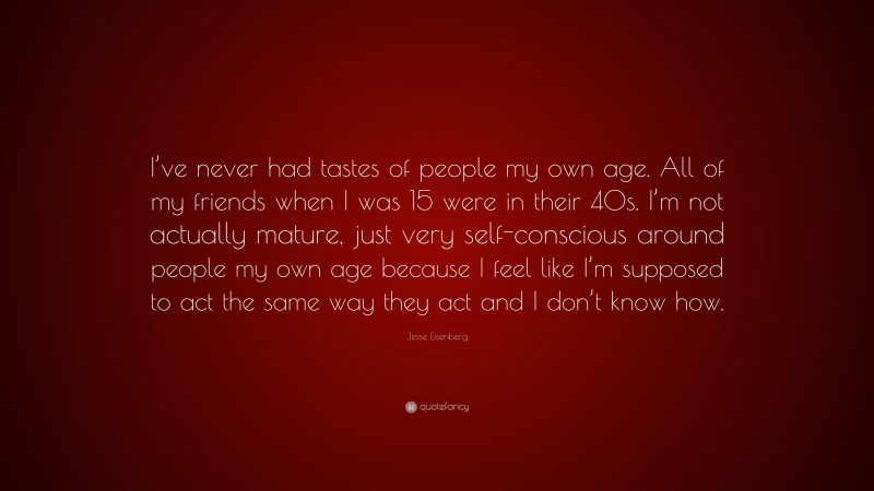 Jesse Eisenberg Quote: “I’ve never had tastes of people my own age. All of my friends when I was 15 were in their 40s. I’m not actually mature, just very self-conscious around people my own age because I feel like I’m supposed to act the same way they act and I don’t know how.”