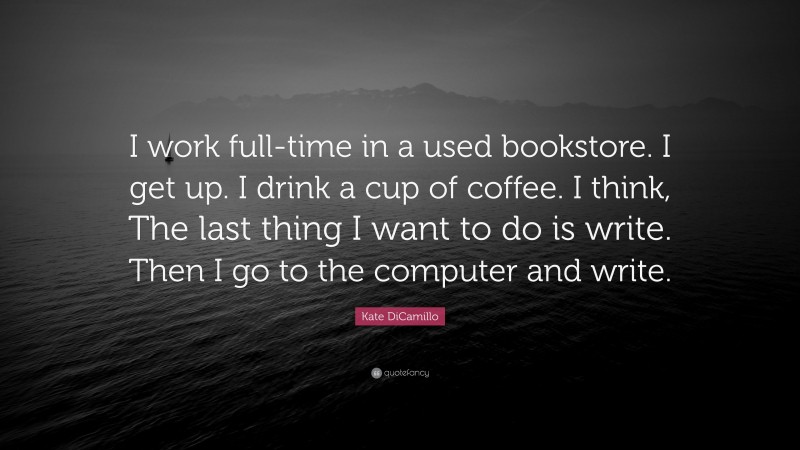 Kate DiCamillo Quote: “I work full-time in a used bookstore. I get up. I drink a cup of coffee. I think, The last thing I want to do is write. Then I go to the computer and write.”