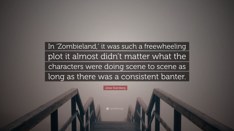 Jesse Eisenberg Quote: “In ‘Zombieland,’ it was such a freewheeling plot it almost didn’t matter what the characters were doing scene to scene as long as there was a consistent banter.”