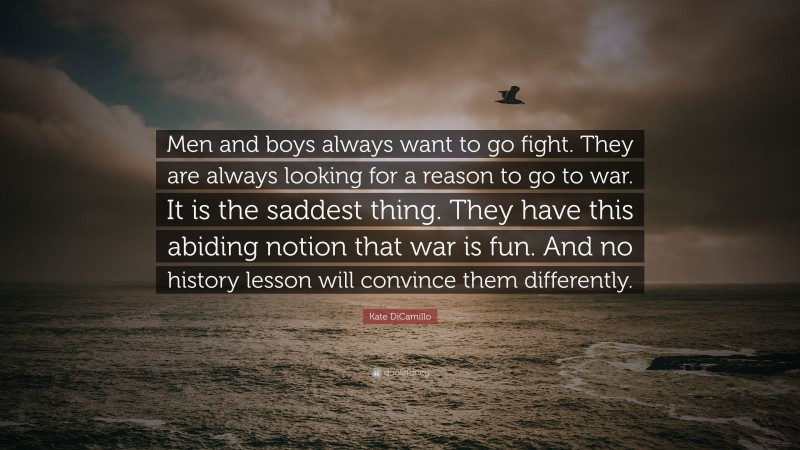 Kate DiCamillo Quote: “Men and boys always want to go fight. They are always looking for a reason to go to war. It is the saddest thing. They have this abiding notion that war is fun. And no history lesson will convince them differently.”