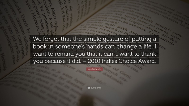 Kate DiCamillo Quote: “We forget that the simple gesture of putting a book in someone’s hands can change a life. I want to remind you that it can. I want to thank you because it did. – 2010 Indies Choice Award.”