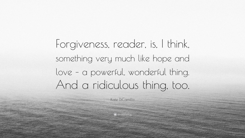 Kate DiCamillo Quote: “Forgiveness, reader, is, I think, something very much like hope and love – a powerful, wonderful thing. And a ridiculous thing, too.”