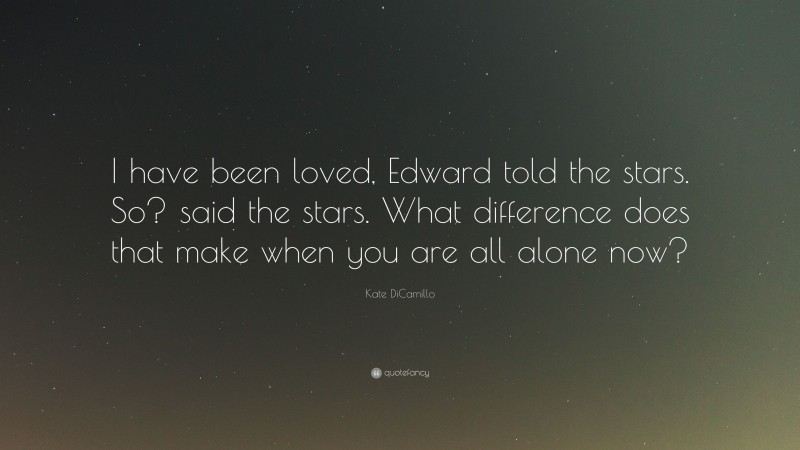 Kate DiCamillo Quote: “I have been loved, Edward told the stars. So? said the stars. What difference does that make when you are all alone now?”