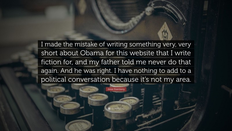 Jesse Eisenberg Quote: “I made the mistake of writing something very, very short about Obama for this website that I write fiction for, and my father told me never do that again. And he was right. I have nothing to add to a political conversation because it’s not my area.”