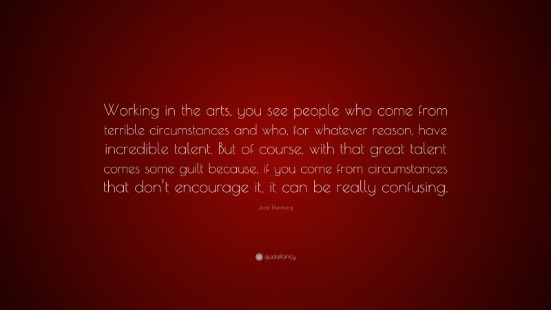 Jesse Eisenberg Quote: “Working in the arts, you see people who come from terrible circumstances and who, for whatever reason, have incredible talent. But of course, with that great talent comes some guilt because, if you come from circumstances that don’t encourage it, it can be really confusing.”