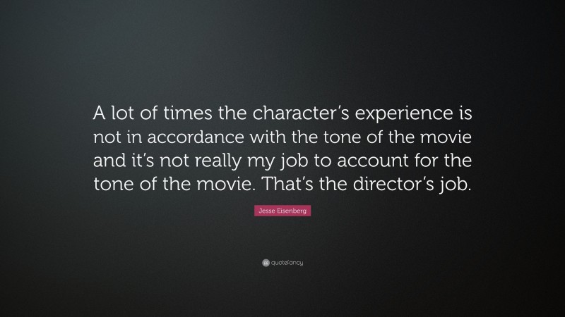 Jesse Eisenberg Quote: “A lot of times the character’s experience is not in accordance with the tone of the movie and it’s not really my job to account for the tone of the movie. That’s the director’s job.”