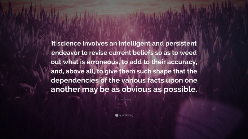 John Dewey Quote: “It science involves an intelligent and persistent endeavor to revise current beliefs so as to weed out what is erroneous, to add to their accuracy, and, above all, to give them such shape that the dependencies of the various facts upon one another may be as obvious as possible.”