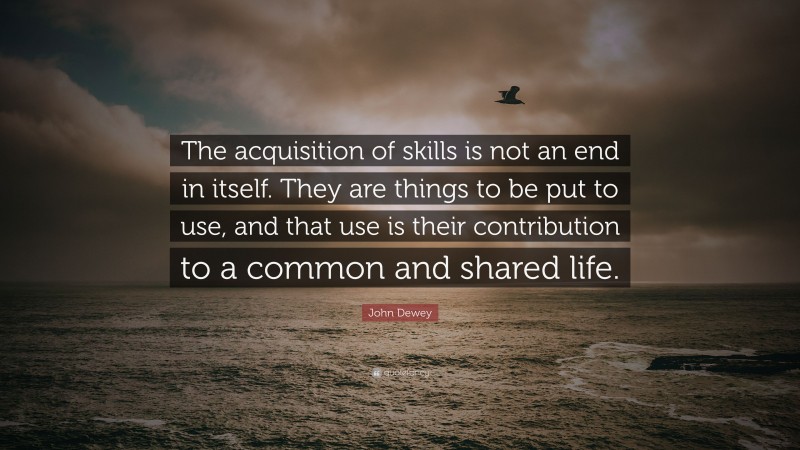 John Dewey Quote: “The acquisition of skills is not an end in itself. They are things to be put to use, and that use is their contribution to a common and shared life.”