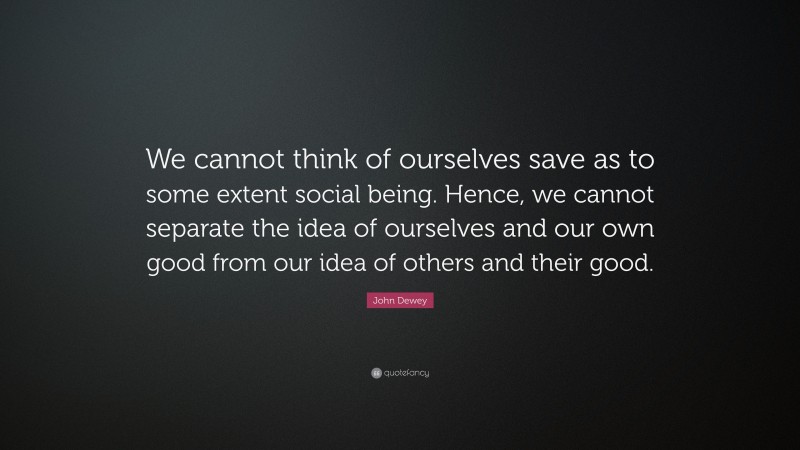 John Dewey Quote: “We cannot think of ourselves save as to some extent social being. Hence, we cannot separate the idea of ourselves and our own good from our idea of others and their good.”