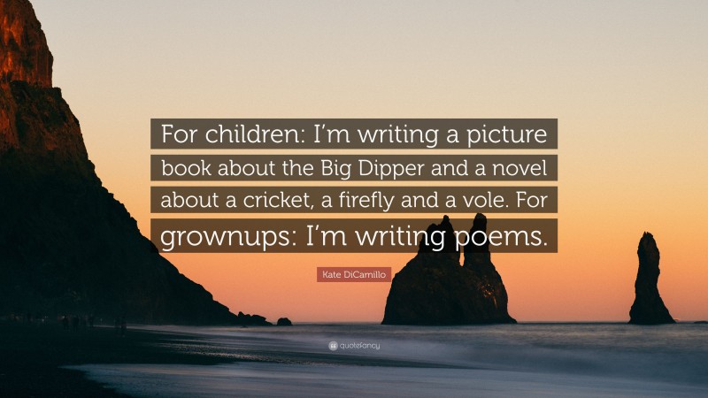 Kate DiCamillo Quote: “For children: I’m writing a picture book about the Big Dipper and a novel about a cricket, a firefly and a vole. For grownups: I’m writing poems.”
