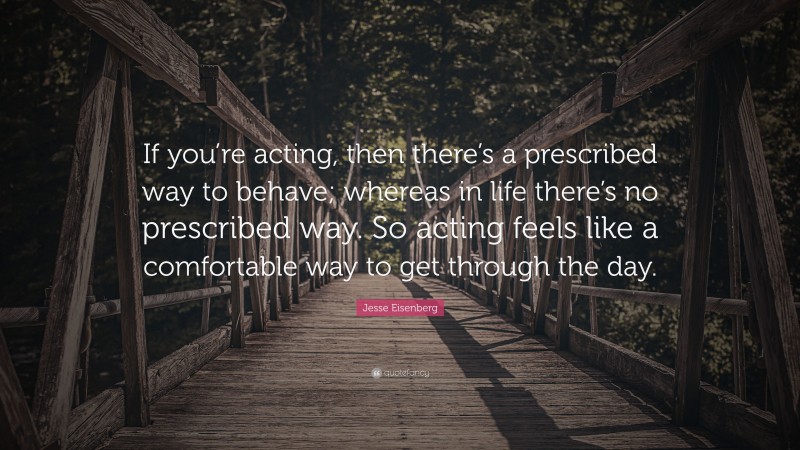 Jesse Eisenberg Quote: “If you’re acting, then there’s a prescribed way to behave; whereas in life there’s no prescribed way. So acting feels like a comfortable way to get through the day.”