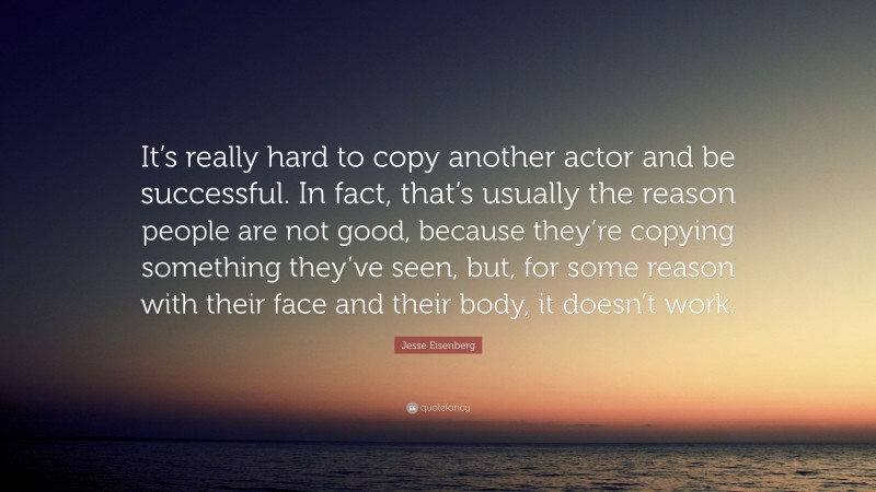Jesse Eisenberg Quote: “It’s really hard to copy another actor and be successful. In fact, that’s usually the reason people are not good, because they’re copying something they’ve seen, but, for some reason with their face and their body, it doesn’t work.”