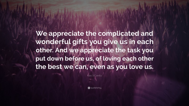 Kate DiCamillo Quote: “We appreciate the complicated and wonderful gifts you give us in each other. And we appreciate the task you put down before us, of loving each other the best we can, even as you love us.”