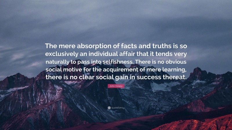 John Dewey Quote: “The mere absorption of facts and truths is so exclusively an individual affair that it tends very naturally to pass into selfishness. There is no obvious social motive for the acquirement of mere learning, there is no clear social gain in success thereat.”